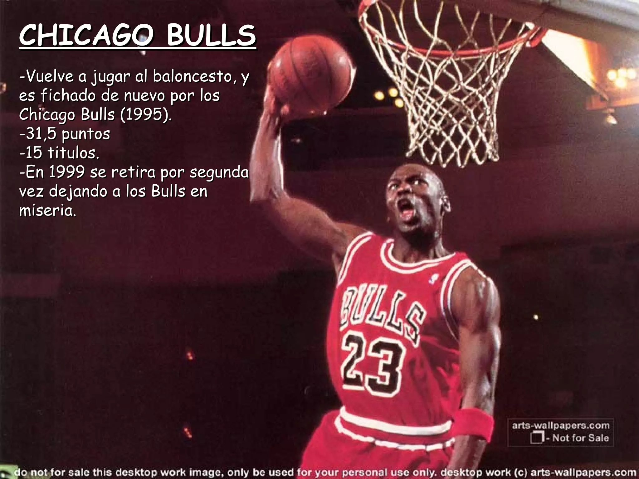 CHICAGO BULLSCHICAGO BULLS
-Vuelve a jugar al baloncesto, y-Vuelve a jugar al baloncesto, y
es fichado de nuevo por loses fichado de nuevo por los
Chicago Bulls (1995).Chicago Bulls (1995).
-31,5 puntos31,5 puntos
-15 titulos.15 titulos.
-En 1999 se retira por segundaEn 1999 se retira por segunda
vez dejando a los Bulls envez dejando a los Bulls en
miseria.miseria.
 