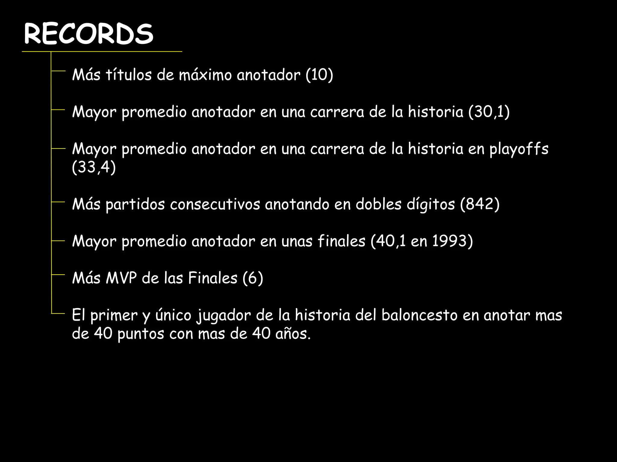 RECORDSRECORDS
Más títulos de máximo anotador (10)
Mayor promedio anotador en una carrera de la historia (30,1)
Mayor promedio anotador en una carrera de la historia en playoffs
(33,4)
Más partidos consecutivos anotando en dobles dígitos (842)
Mayor promedio anotador en unas finales (40,1 en 1993)
Más MVP de las Finales (6)
El primer y único jugador de la historia del baloncesto en anotar mas
de 40 puntos con mas de 40 años.
 
