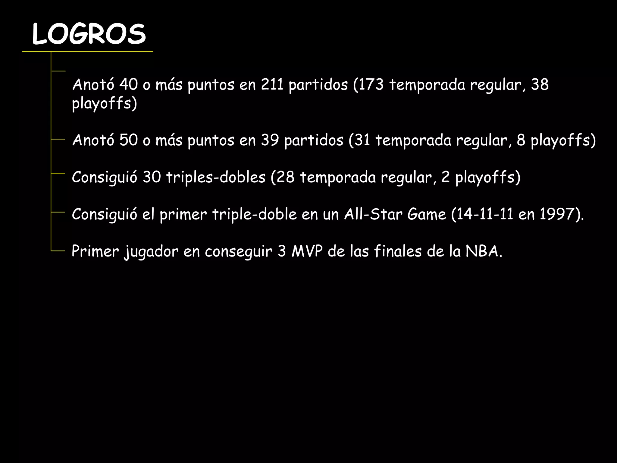 LOGROSLOGROS
Anotó 40 o más puntos en 211 partidos (173 temporada regular, 38
playoffs)
Anotó 50 o más puntos en 39 partidos (31 temporada regular, 8 playoffs)
Consiguió 30 triples-dobles (28 temporada regular, 2 playoffs)
Consiguió el primer triple-doble en un All-Star Game (14-11-11 en 1997).
Primer jugador en conseguir 3 MVP de las finales de la NBA.
 
