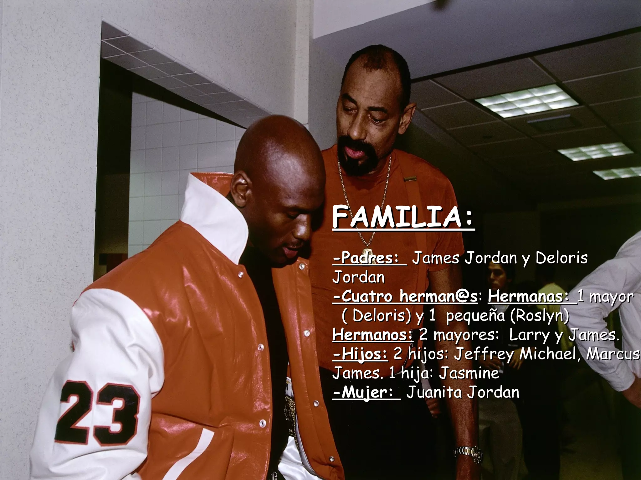 FAMILIA:FAMILIA:
-Padres:-Padres: James Jordan y DelorisJames Jordan y Deloris
JordanJordan
-Cuatro herman@s-Cuatro herman@s:: Hermanas:Hermanas: 1 mayor1 mayor
( Deloris) y 1 pequeña (Roslyn)( Deloris) y 1 pequeña (Roslyn)
Hermanos:Hermanos: 2 mayores: Larry y James.2 mayores: Larry y James.
-Hijos:-Hijos: 2 hijos: Jeffrey Michael, Marcus2 hijos: Jeffrey Michael, Marcus
James. 1 hija: JasmineJames. 1 hija: Jasmine
-Mujer:-Mujer: Juanita JordanJuanita Jordan
 