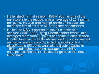  He finished his first season (1984-1985) as one of theHe finished his first season (1984-1985) as one of the
top scorers in the league, with an average of 28.2 pointstop scorers in the league, with an average of 28.2 points
per game. He was also named rookie of the year andper game. He was also named rookie of the year and
made the first of his nine All-Star game appearances.made the first of his nine All-Star game appearances.
 He led the NBA in scoring for seven consecutiveHe led the NBA in scoring for seven consecutive
seasons (1987-1993), tying Chamberlain's record, andseasons (1987-1993), tying Chamberlain's record, and
averaged more than 30 points per game in each season.averaged more than 30 points per game in each season.
He also became the Bulls' all-time leading scorer and setHe also became the Bulls' all-time leading scorer and set
numerous scoring records, including most points in anumerous scoring records, including most points in a
playoff game (63 points against the Boston Celtics inplayoff game (63 points against the Boston Celtics in
1986); and highest scoring average for an NBA1986); and highest scoring average for an NBA
championship series (41 points per game in the 1993championship series (41 points per game in the 1993
NBA finals).NBA finals).
 