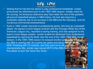 His LifeHis Life
 Stating that he had lost his desire to play professional basketball, Jordan
announced his retirement prior to the 1993-1994 season. Initially noted for
his scoring, his tenacious defensive play had made him one of the greatest
all-around basketball players in NBA history. He had also become a
worldwide celebrity due to his success in the NBA and the Olympics, and his
numerous commercial endorsements.
 Early in 1994 Jordan returned to professional sports, this time as a baseball
player. He signed a minor league contract with the Chicago White Sox of the
American League (AL), reported to spring training, and was assigned to the
team's minor league system. Jordan ended his retirement from professional
basketball by rejoining the Bulls near the end of the 1994-1995 NBA regular
season. In the 1995-1996 season he enjoyed another great year, leading
the NBA in scoring with 30.4 points per game and being named league
MVP. Finishing with 72 victories, and they went on to win the NBA
championship title. Jordan was named MVP of the NBA finals, becoming the
first player to earn the honor four times.
 