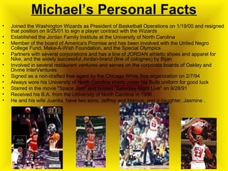 Michael’s Personal Facts
• Joined the Washington Wizards as President of Basketball Operations on 1/19/00 and resigned
that position on 9/25/01 to sign a player contract with the Wizards
• Established the Jordan Family Institute at the University of North Carolina
• Member of the board of America's Promise and has been involved with the United Negro
College Fund, Make-A-Wish Foundation, and the Special Olympics
• Partners with several corporations and has a line of JORDAN athletic shoes and apparel for
Nike, and the widely successful Jordan-brand (line of colognes) by Bijan
• Involved in several restaurant ventures and serves on the corporate boards of Oakley and
Divine InterVentures
• Signed as a non-drafted free agent by the Chicago White Sox organization on 2/7/94
• Always wore his University of North Carolina shorts under his Bulls uniform for good luck
• Starred in the movie "Space Jam" and hosted "Saturday Night Live" on 9/28/91
• Received his B.A. from the University of North Carolina in 1986
• He and his wife Juanita, have two sons, Jeffrey and Marcus, and a daughter, Jasmine .
 