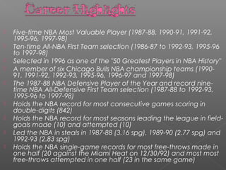  Five-time NBA Most Valuable Player (1987-88, 1990-91, 1991-92,
1995-96, 1997-98)
 Ten-time All-NBA First Team selection (1986-87 to 1992-93, 1995-96
to 1997-98)
 Selected in 1996 as one of the "50 Greatest Players in NBA History"
 A member of six Chicago Bulls NBA championship teams (1990-
91, 1991-92, 1992-93, 1995-96, 1996-97 and 1997-98)
 The 1987-88 NBA Defensive Player of the Year and record nine-
time NBA All-Defensive First Team selection (1987-88 to 1992-93,
1995-96 to 1997-98)
 Holds the NBA record for most consecutive games scoring in
double-digits (842)
 Holds the NBA record for most seasons leading the league in field-
goals made (10) and attempted (10)
 Led the NBA in steals in 1987-88 (3.16 spg), 1989-90 (2.77 spg) and
1992-93 (2.83 spg)
 Holds the NBA single-game records for most free-throws made in
one half (20 against the Miami Heat on 12/30/92) and most most
free-throws attempted in one half (23 in the same game)
 