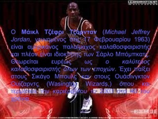 Ο Μάικλ Τζέφρι Τζόρνταν (Michael Jeffrey
Jordan, γεννημένος στις 17 Φεβρουαρίου 1963)
είναι αμερικάνος παλαίμαχος καλαθοσφαιριστής
και πλέον είναι ιδιοκτήτης των Σάρλο Μπόμπκατς.
Θεωρείται ευρέως ως ο καλύτερος
καλαθοσφαιριστής όλων των εποχών. Έχει παίξει
στους Σικάγο Μπουλς και στους Ουάσινγκτον
Ουίζαρντς (Wasington Wizards,) όπου και
τερμάτισε την καριέρα του το 2003 στα 40 του
χρόνια.
 