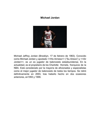 Michael Jordan
Michael Jeffrey Jordan (Brooklyn, 17 de febrero de 1963). Conocido
como Michael Jordan y apodado <<His Airness>> (“Su Aireza”) y <<Air
Jordan>>, es un ex jugador de baloncesto estadounidense. En la
actualidad, es el propietario de los Charlotte Hornets, franquicia de la
NBA. Está considerado por la mayoría de aficionados y especialistas
como el mejor jugador de baloncesto de todos los tiempos. Se retiró
definitivamente en 2003, tras haberlo hecho en dos ocasiones
anteriores, en1993 y 1999.