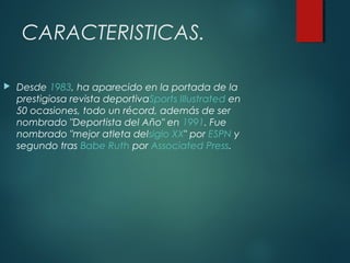 CARACTERISTICAS.
 Desde 1983, ha aparecido en la portada de la
prestigiosa revista deportivaSports Illustrated en
50 ocasiones, todo un récord, además de ser
nombrado "Deportista del Año" en 1991. Fue
nombrado "mejor atleta delsiglo XX" por ESPN y
segundo tras Babe Ruth por Associated Press.
 