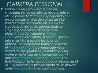 CARRERA PERSONAL
 Jordan fue un éxito y una sensación
inmediata siendo tan sólo un novato, año en
el que promedió 28,2 puntos por partido con
un porcentaje en tiros de campo de 51,5.
Rápidamente se convirtió en uno de los
jugadores favoritos del público dado su
juego espectacular y ofensivo en la
pista.1011 Jordan disputó el All-Star
Game desde el quinteto inicial en su primer
año en la NBA gracias a los votos de
público. Esa temporada también se llevaría
el Rookie del Año,12 batiendo además el
récord de más puntos en un partido por un
rookie en la historia de la franquicia, con 49
ante losDetroit Pistons de Isiah Thomas. Los
Bulls finalizaron la temporada con un récord de 38-
44,13 perdiendo en primera ronda de los playoffs
anteMilwaukee Bucks en cuatro partidos.
 