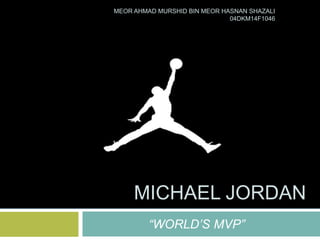 “WORLD’S MVP”
MICHAEL JORDAN
MEOR AHMAD MURSHID BIN MEOR HASNAN SHAZALI
04DKM14F1046
 