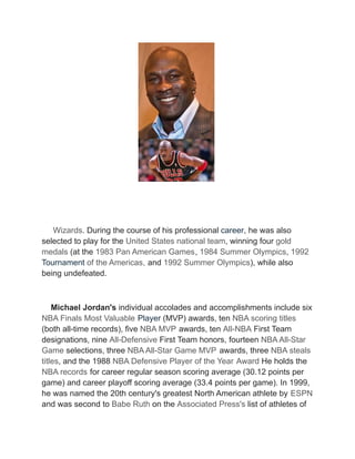 Wizards. During the course of his professional career, he was also
selected to play for the United States national team, winning four gold
medals (at the 1983 Pan American Games, 1984 Summer Olympics, 1992
Tournament of the Americas, and 1992 Summer Olympics), while also
being undefeated.
Michael Jordan's individual accolades and accomplishments include six
NBA Finals Most Valuable Player (MVP) awards, ten NBA scoring titles
(both all-time records), five NBA MVP awards, ten All-NBA First Team
designations, nine All-Defensive First Team honors, fourteen NBA All-Star
Game selections, three NBA All-Star Game MVP awards, three NBA steals
titles, and the 1988 NBA Defensive Player of the Year Award He holds the
NBA records for career regular season scoring average (30.12 points per
game) and career playoff scoring average (33.4 points per game). In 1999,
he was named the 20th century's greatest North American athlete by ESPN
and was second to Babe Ruth on the Associated Press's list of athletes of
 