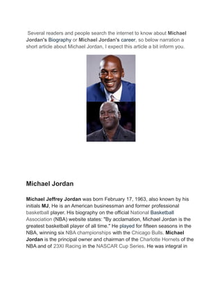 Several readers and people search the internet to know about Michael
Jordan's Biography or Michael Jordan's career, so below narration a
short article about Michael Jordan, I expect this article a bit inform you.
Michael Jordan
Michael Jeffrey Jordan was born February 17, 1963, also known by his
initials MJ, He is an American businessman and former professional
basketball player. His biography on the official National Basketball
Association (NBA) website states: "By acclamation, Michael Jordan is the
greatest basketball player of all time." He played for fifteen seasons in the
NBA, winning six NBA championships with the Chicago Bulls. Michael
Jordan is the principal owner and chairman of the Charlotte Hornets of the
NBA and of 23XI Racing in the NASCAR Cup Series. He was integral in
 