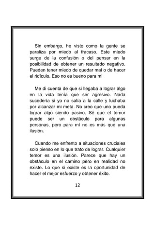  

   Sin embargo, he visto como la gente se
paraliza por miedo al fracaso. Este miedo
surge de la confusión o del pensar en la
posibilidad de obtener un resultado negativo.
Pueden tener miedo de quedar mal o de hacer
el ridículo. Eso no es bueno para mi

   Me di cuenta de que si llegaba a lograr algo
en la vida tenía que ser agresivo. Nada
sucedería si yo no salía a la calle y luchaba
por alcanzar mi meta. No creo que uno pueda
lograr algo siendo pasivo. Sé que el temor
puede ser un obstáculo para algunas
personas, pero para mí no es más que una
ilusión.

  Cuando me enfrento a situaciones cruciales
solo pienso en lo que trato de lograr. Cualquier
temor es una ilusión. Parece que hay un
obstáculo en el camino pero en realidad no
existe. Lo que si existe es la oportunidad de
hacer el mejor esfuerzo y obtener éxito.

                      12
 