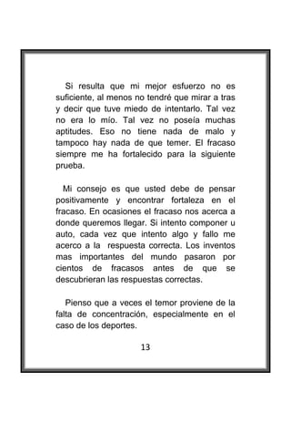  

   Si resulta que mi mejor esfuerzo no es
suficiente, al menos no tendré que mirar a tras
y decir que tuve miedo de intentarlo. Tal vez
no era lo mío. Tal vez no poseía muchas
aptitudes. Eso no tiene nada de malo y
tampoco hay nada de que temer. El fracaso
siempre me ha fortalecido para la siguiente
prueba.

  Mi consejo es que usted debe de pensar
positivamente y encontrar fortaleza en el
fracaso. En ocasiones el fracaso nos acerca a
donde queremos llegar. Si intento componer u
auto, cada vez que intento algo y fallo me
acerco a la respuesta correcta. Los inventos
mas importantes del mundo pasaron por
cientos de fracasos antes de que se
descubrieran las respuestas correctas.

   Pienso que a veces el temor proviene de la
falta de concentración, especialmente en el
caso de los deportes.

                      13
 