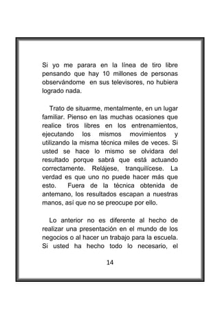  

Si yo me parara en la línea de tiro libre
pensando que hay 10 millones de personas
observándome en sus televisores, no hubiera
logrado nada.

   Trato de situarme, mentalmente, en un lugar
familiar. Pienso en las muchas ocasiones que
realice tiros libres en los entrenamientos,
ejecutando los mismos movimientos y
utilizando la misma técnica miles de veces. Si
usted se hace lo mismo se olvidara del
resultado porque sabrá que está actuando
correctamente. Relájese, tranquilícese. La
verdad es que uno no puede hacer más que
esto.     Fuera de la técnica obtenida de
antemano, los resultados escapan a nuestras
manos, así que no se preocupe por ello.

  Lo anterior no es diferente al hecho de
realizar una presentación en el mundo de los
negocios o al hacer un trabajo para la escuela.
Si usted ha hecho todo lo necesario, el

                      14
 