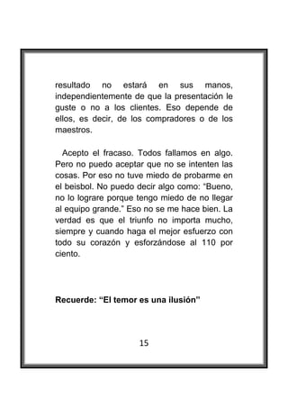  

resultado no estará en sus manos,
independientemente de que la presentación le
guste o no a los clientes. Eso depende de
ellos, es decir, de los compradores o de los
maestros.

  Acepto el fracaso. Todos fallamos en algo.
Pero no puedo aceptar que no se intenten las
cosas. Por eso no tuve miedo de probarme en
el beisbol. No puedo decir algo como: “Bueno,
no lo lograre porque tengo miedo de no llegar
al equipo grande.” Eso no se me hace bien. La
verdad es que el triunfo no importa mucho,
siempre y cuando haga el mejor esfuerzo con
todo su corazón y esforzándose al 110 por
ciento.




Recuerde: “El temor es una ilusión”




                     15
 