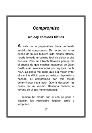  

            Compromiso
        No hay caminos fáciles

Al   salir de la preparatoria tenía un fuerte
sentido del compromiso. De no ser así, si mi
deseo de triunfo hubiera sido menos intenso,
habría tomado el camino fácil de asistir a otra
escuela. Pero fui a North Carolina porque me
di cuenta de que muchos jugadores de Dean
Smith eran seleccionados por equipos de la
NBA. La gente me decía que era mejor evitar
el camino difícil, pero yo estaba dispuesto a
hacerlo. El compromiso con mis metas
determinaba cada acto. Quería descubrir las
cosas por mí mismo. Deseaba conocer el
terreno en el que me encontraba.

   Siempre he creído que si uno se pone a
trabajar, los resultados llegaran tarde o
temprano.
                      17
 