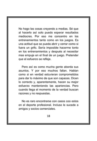  

No hago las cosas creyendo a medias. Sé que
al hacerlo así solo puedo esperar resultados
mediocres. Por eso me concentro en los
entrenamientos tanto como en los juegos. Es
una actitud que se pueda abrir y cerrar como si
fuera un grifo. Sería imposible hacerme tonto
en los entrenamientos y después al necesitar
mas empuje en el final de un juego. Pretender
que el esfuerzo se refleje.

   Pero así es como mucha gente aborda sus
asuntos. Y por eso muchos fallan. Hablan
como si en verdad estuvieran comprometidos
para dar lo máximo de que son capaces. Dicen
lo correcto y, aparentemente, hacen su mejor
esfuerzo manteniendo las apariencias. Pero
cuando llega el momento de la verdad buscan
razones y no respuestas.

  No es raro encontrarse con casos coo estos
en el deporte profesional. Incluso le sucede a
amigos y socios comerciales.

                      18
 