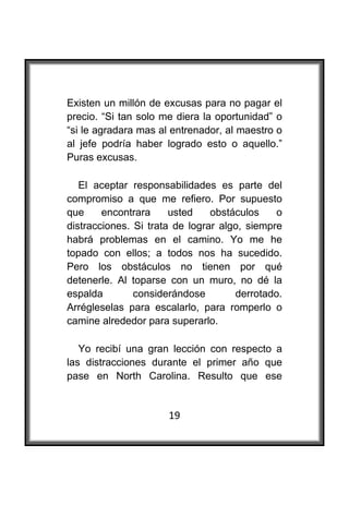  

Existen un millón de excusas para no pagar el
precio. “Si tan solo me diera la oportunidad” o
“si le agradara mas al entrenador, al maestro o
al jefe podría haber logrado esto o aquello.”
Puras excusas.

   El aceptar responsabilidades es parte del
compromiso a que me refiero. Por supuesto
que     encontrara     usted    obstáculos    o
distracciones. Si trata de lograr algo, siempre
habrá problemas en el camino. Yo me he
topado con ellos; a todos nos ha sucedido.
Pero los obstáculos no tienen por qué
detenerle. Al toparse con un muro, no dé la
espalda        considerándose        derrotado.
Arrégleselas para escalarlo, para romperlo o
camine alrededor para superarlo.

   Yo recibí una gran lección con respecto a
las distracciones durante el primer año que
pase en North Carolina. Resulto que ese


                      19
 