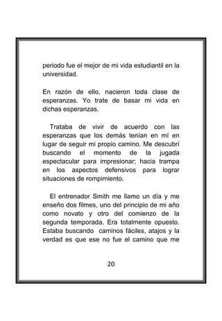  

periodo fue el mejor de mi vida estudiantil en la
universidad.

En razón de ello, nacieron toda clase de
esperanzas. Yo trate de basar mi vida en
dichas esperanzas.

   Trataba de vivir de acuerdo con las
esperanzas que los demás tenían en mí en
lugar de seguir mi propio camino. Me descubrí
buscando el momento de la jugada
espectacular para impresionar; hacia trampa
en los aspectos defensivos para lograr
situaciones de rompimiento.

  El entrenador Smith me llamo un día y me
enseño dos filmes, uno del principio de mi año
como novato y otro del comienzo de la
segunda temporada. Era totalmente opuesto.
Estaba buscando caminos fáciles, atajos y la
verdad es que ese no fue el camino que me


                       20
 