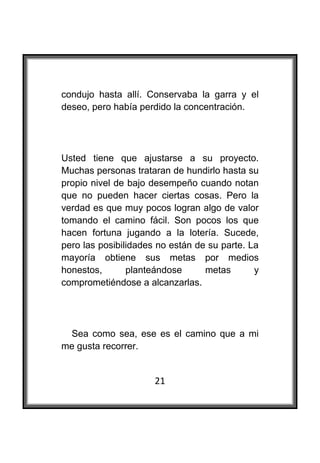  

condujo hasta allí. Conservaba la garra y el
deseo, pero había perdido la concentración.




Usted tiene que ajustarse a su proyecto.
Muchas personas trataran de hundirlo hasta su
propio nivel de bajo desempeño cuando notan
que no pueden hacer ciertas cosas. Pero la
verdad es que muy pocos logran algo de valor
tomando el camino fácil. Son pocos los que
hacen fortuna jugando a la lotería. Sucede,
pero las posibilidades no están de su parte. La
mayoría obtiene sus metas por medios
honestos,       planteándose      metas       y
comprometiéndose a alcanzarlas.




 Sea como sea, ese es el camino que a mi
me gusta recorrer.


                      21
 