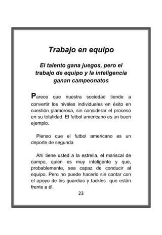  

         Trabajo en equipo
      El talento gana juegos, pero el
    trabajo de equipo y la inteligencia
            ganan campeonatos

Parece    que   nuestra    sociedad   tiende   a
convertir los niveles individuales en éxito en
cuestión glamorosa, sin considerar el proceso
en su totalidad. El futbol americano es un buen
ejemplo.

  Pienso que el futbol americano es un
deporte de segunda

   Ahí tiene usted a la estrella, el mariscal de
campo, quien es muy inteligente y que,
probablemente, sea capaz de conducir al
equipo. Pero no puede hacerlo sin contar con
el apoyo de los guardias y tackles que están
frente a él.
                      23
 