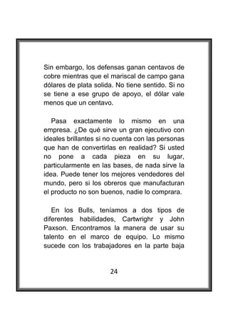  

Sin embargo, los defensas ganan centavos de
cobre mientras que el mariscal de campo gana
dólares de plata solida. No tiene sentido. Si no
se tiene a ese grupo de apoyo, el dólar vale
menos que un centavo.

   Pasa exactamente lo mismo en una
empresa. ¿De qué sirve un gran ejecutivo con
ideales brillantes si no cuenta con las personas
que han de convertirlas en realidad? Si usted
no pone a cada pieza en su lugar,
particularmente en las bases, de nada sirve la
idea. Puede tener los mejores vendedores del
mundo, pero si los obreros que manufacturan
el producto no son buenos, nadie lo comprara.

   En los Bulls, teníamos a dos tipos de
diferentes habilidades, Cartwrighr y John
Paxson. Encontramos la manera de usar su
talento en el marco de equipo. Lo mismo
sucede con los trabajadores en la parte baja


                      24
 