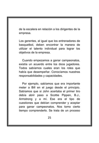  

de la escalera en relación a los dirigentes de la
empresa.

Los gerentes, al igual que los entrenadores de
basquetbol, deben encontrar la manera de
utilizar el talento individual para lograr los
objetivos de la empresa.

  Cuando empezamos a ganar campeonatos,
existía un acuerdo entre los doce jugadores.
Todos sabíamos cuales eran los roles que
había que desempeñar. Conocíamos nuestras
responsabilidades y capacidades.

   Por ejemplo, sabíamos que era importante
meter a Bill en el juego desde el principio.
Sabíamos que si John acertaba el primer tiro
debía abrir paso a Scottie Pippen, B.J.,
Armstrong y a mí. Ese era el tipo de
cuestiones que debían comprender y aceptar
para ganar campeonatos. Nos tomo cierto
tiempo comprenderlo. Se trata de un proceso

                       25
 