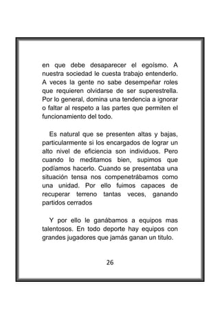  

en que debe desaparecer el egoísmo. A
nuestra sociedad le cuesta trabajo entenderlo.
A veces la gente no sabe desempeñar roles
que requieren olvidarse de ser superestrella.
Por lo general, domina una tendencia a ignorar
o faltar al respeto a las partes que permiten el
funcionamiento del todo.

   Es natural que se presenten altas y bajas,
particularmente si los encargados de lograr un
alto nivel de eficiencia son individuos. Pero
cuando lo meditamos bien, supimos que
podíamos hacerlo. Cuando se presentaba una
situación tensa nos compenetrábamos como
una unidad. Por ello fuimos capaces de
recuperar terreno tantas veces, ganando
partidos cerrados

   Y por ello le ganábamos a equipos mas
talentosos. En todo deporte hay equipos con
grandes jugadores que jamás ganan un titulo.


                      26
 