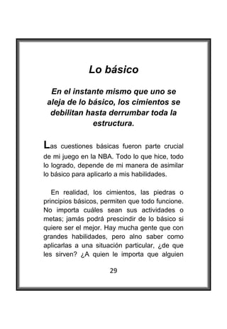  

               Lo básico
     En el instante mismo que uno se
    aleja de lo básico, los cimientos se
     debilitan hasta derrumbar toda la
                 estructura.

Las    cuestiones básicas fueron parte crucial
de mi juego en la NBA. Todo lo que hice, todo
lo logrado, depende de mi manera de asimilar
lo básico para aplicarlo a mis habilidades.

   En realidad, los cimientos, las piedras o
principios básicos, permiten que todo funcione.
No importa cuáles sean sus actividades o
metas; jamás podrá prescindir de lo básico si
quiere ser el mejor. Hay mucha gente que con
grandes habilidades, pero alno saber como
aplicarlas a una situación particular, ¿de que
les sirven? ¿A quien le importa que alguien

                      29
 