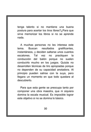  

tenga talento si no mantiene una buena
postura para acertar los tiros libres?¿Para que
sirve memorizar los libros si no se aprende
nada.

   A muchas personas no les interesa este
tema.     Buscan    resultados     gratificantes,
instantáneos, y deciden saltarse unos cuantos
escalones. Tal vez no practiquen la
conducción del balón porque no suelen
conducirlo mucho en los juegos. Quizás no
desarrollen técnicas de tiro apropiadas porque
no dependen de su capacidad anotadora. Al
principio pueden salirse con la suya, pero
llegara un momento en que todo quedara al
descubierto.

  Para que esta gente se preocupa tanto por
componer una obra maestra, que ni siquiera
domina la escala musical. Es imposible lograr
este objetivo si no se domina lo básico.


                       30
 