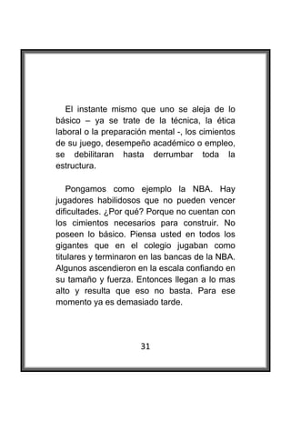  



   El instante mismo que uno se aleja de lo
básico – ya se trate de la técnica, la ética
laboral o la preparación mental -, los cimientos
de su juego, desempeño académico o empleo,
se debilitaran hasta derrumbar toda la
estructura.

    Pongamos como ejemplo la NBA. Hay
jugadores habilidosos que no pueden vencer
dificultades. ¿Por qué? Porque no cuentan con
los cimientos necesarios para construir. No
poseen lo básico. Piensa usted en todos los
gigantes que en el colegio jugaban como
titulares y terminaron en las bancas de la NBA.
Algunos ascendieron en la escala confiando en
su tamaño y fuerza. Entonces llegan a lo mas
alto y resulta que eso no basta. Para ese
momento ya es demasiado tarde.




                      31
 