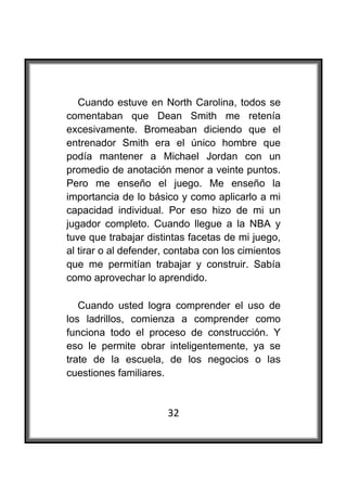  

   Cuando estuve en North Carolina, todos se
comentaban que Dean Smith me retenía
excesivamente. Bromeaban diciendo que el
entrenador Smith era el único hombre que
podía mantener a Michael Jordan con un
promedio de anotación menor a veinte puntos.
Pero me enseño el juego. Me enseño la
importancia de lo básico y como aplicarlo a mi
capacidad individual. Por eso hizo de mi un
jugador completo. Cuando llegue a la NBA y
tuve que trabajar distintas facetas de mi juego,
al tirar o al defender, contaba con los cimientos
que me permitían trabajar y construir. Sabía
como aprovechar lo aprendido.

   Cuando usted logra comprender el uso de
los ladrillos, comienza a comprender como
funciona todo el proceso de construcción. Y
eso le permite obrar inteligentemente, ya se
trate de la escuela, de los negocios o las
cuestiones familiares.


                       32
 