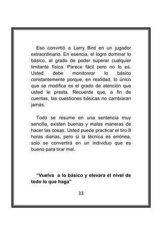  

   Eso convirtió a Larry Bird en un jugador
extraordinario. En esencia, el logro dominar lo
básico, al grado de poder superar cualquier
limitante física. Parece fácil pero no lo es.
Usted      debe     monitorear     lo   básico
constantemente porque, en realidad, lo único
que se modifica es el grado de atención que
usted le presta. Recuerde que, a fin de
cuentas, las cuestiones básicas no cambiaran
jamás.

  Todo se resume en una sentencia muy
sencilla, existen buenas y malas maneras de
hacer las cosas. Usted puede practicar el tiro 8
horas diarias, pero si la técnica es errónea,
solo se convertirá en un individuo que es
bueno para tirar mal.




  “Vuelva a lo básico y elevara el nivel de
todo lo que haga”

                      33
 