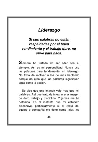  

              Liderazgo
        Si sus palabras no están
        respaldadas por el buen
    rendimiento y el trabajo duro, no
            sirve para nada.

Siempre   he tratado de ser líder con el
ejemplo. Así es mi personalidad. Nunca uso
las palabras para fundamentar mi liderazgo.
No trato de motivar a los de mas hablando
porque no creo que las palabras signifiquen
tanto como la acción.

   Se dice que una imagen vale mas que mil
palabras. Así que trato de integrar una imagen
de duro trabajo y disciplina. Y jamás me he
detenido. En el instante que mi esfuerzo
disminuye, particularmente si el resto del
equipo o compañía me tiene como líder, les

                     35
 