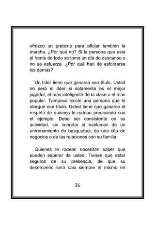  

ofrezco un pretexto para aflojar también la
marcha. ¿Por qué no? Si la persona que está
al frente de todo se toma un día de descanso o
no se esfuerza, ¿Por qué han de esforzarse
los demás?

   Un líder tiene que ganarse ese título. Usted
no será el líder si solamente es el mejor
jugador, el más inteligente de la clase o el más
popular. Tampoco existe una persona que le
otorgue ese título. Usted tiene que ganarse el
respeto de quienes lo rodean predicando con
el ejemplo. Debe ser consistente en su
actividad, sin importar si hablamos de un
entrenamiento de basquetbol, de una cita de
negocios o de las relaciones con su familia.

  Quienes le rodean necesitan saber que
pueden esperar de usted. Tienen que estar
seguros de su presencia, de que su
desempeño será casi siempre el mismo en


                      36
 