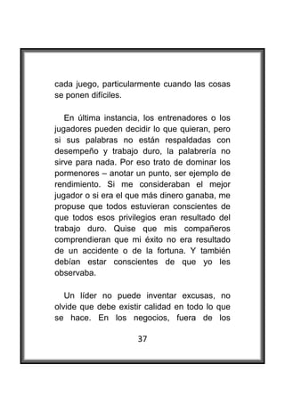  

cada juego, particularmente cuando las cosas
se ponen difíciles.

   En última instancia, los entrenadores o los
jugadores pueden decidir lo que quieran, pero
si sus palabras no están respaldadas con
desempeño y trabajo duro, la palabrería no
sirve para nada. Por eso trato de dominar los
pormenores – anotar un punto, ser ejemplo de
rendimiento. Si me consideraban el mejor
jugador o si era el que más dinero ganaba, me
propuse que todos estuvieran conscientes de
que todos esos privilegios eran resultado del
trabajo duro. Quise que mis compañeros
comprendieran que mi éxito no era resultado
de un accidente o de la fortuna. Y también
debían estar conscientes de que yo les
observaba.

   Un líder no puede inventar excusas, no
olvide que debe existir calidad en todo lo que
se hace. En los negocios, fuera de los

                     37
 