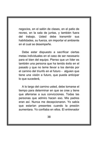  

negocios, en el salón de clases, en el patio de
recreo, en la sala de juntas, y también fuera
del trabajo. Usted debe transmitir sus
habilidades, su fuerza, sin importar el ambiente
en el cual se desempeñe.

   Debe estar dispuesto a sacrificar ciertas
metas individuales en el caso de ser necesario
para el bien del equipo. Pienso que un líder es
también una persona que ha tenido éxito en el
pasado y que no teme llevar a los demás por
el camino del triunfo en el futuro - alguien que
tiene una visión a futuro, que pueda anticipar
lo que sucederá,

   A lo largo del camino usted, debe tomarse el
tiempo para determinar en que se cree y tiene
que aferrarse a sus convicciones. Todas las
personas que admiro hacen eso. Mis padres
eran así. Nunca me decepcionaron. Yo sabía
que estarían presentes cuando la presión
aumentara. Yo confiaba en ellos. El entrenador

                      38
 