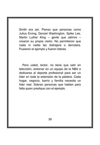  

Smith era así. Pienso que personas como
Julius Erving, Denzel Washington, Spike Lee,
Martin Luther King – gente que admiro –
crearon su propia visión. No permitieron que
nada ni nadie les distrajera o derrotara.
Pusieron el ejemplo y fueron lideres.




   Pero usted, lector, no tiene que salir en
televisión, entrenar en un equipo de la NBA o
dedicarse al deporte profesional para ser un
líder en toda la extensión de la palabra. Cada
hogar, negocio, barrio y familia necesita un
líder real. Sobran personas que hablen pero
falta quien predique con el ejemplo.




                     39
 