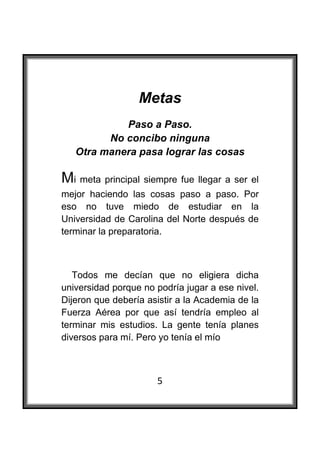  

                  Metas
             Paso a Paso.
          No concibo ninguna
    Otra manera pasa lograr las cosas

Mi meta principal siempre fue llegar a ser el
mejor haciendo las cosas paso a paso. Por
eso no tuve miedo de estudiar en la
Universidad de Carolina del Norte después de
terminar la preparatoria.



   Todos me decían que no eligiera dicha
universidad porque no podría jugar a ese nivel.
Dijeron que debería asistir a la Academia de la
Fuerza Aérea por que así tendría empleo al
terminar mis estudios. La gente tenía planes
diversos para mí. Pero yo tenía el mío



                      5
 