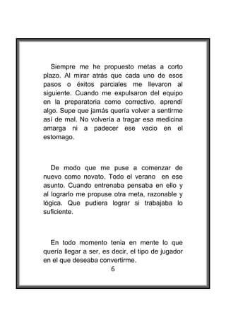  

   Siempre me he propuesto metas a corto
plazo. Al mirar atrás que cada uno de esos
pasos o éxitos parciales me llevaron al
siguiente. Cuando me expulsaron del equipo
en la preparatoria como correctivo, aprendí
algo. Supe que jamás quería volver a sentirme
así de mal. No volvería a tragar esa medicina
amarga ni a padecer ese vacio en el
estomago.



   De modo que me puse a comenzar de
nuevo como novato. Todo el verano en ese
asunto. Cuando entrenaba pensaba en ello y
al lograrlo me propuse otra meta, razonable y
lógica. Que pudiera lograr si trabajaba lo
suficiente.



  En todo momento tenia en mente lo que
quería llegar a ser, es decir, el tipo de jugador
en el que deseaba convertirme.
                       6
 