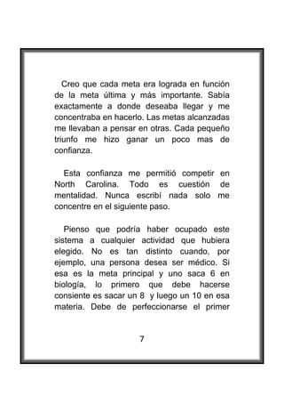  

   Creo que cada meta era lograda en función
de la meta última y más importante. Sabía
exactamente a donde deseaba llegar y me
concentraba en hacerlo. Las metas alcanzadas
me llevaban a pensar en otras. Cada pequeño
triunfo me hizo ganar un poco mas de
confianza.

  Esta confianza me permitió competir en
North Carolina. Todo es cuestión de
mentalidad. Nunca escribí nada solo me
concentre en el siguiente paso.

   Pienso que podría haber ocupado este
sistema a cualquier actividad que hubiera
elegido. No es tan distinto cuando, por
ejemplo, una persona desea ser médico. Si
esa es la meta principal y uno saca 6 en
biología, lo primero que debe hacerse
consiente es sacar un 8 y luego un 10 en esa
materia. Debe de perfeccionarse el primer


                     7
 