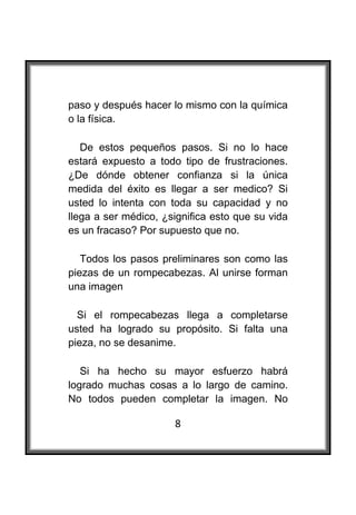  

paso y después hacer lo mismo con la química
o la física.

   De estos pequeños pasos. Si no lo hace
estará expuesto a todo tipo de frustraciones.
¿De dónde obtener confianza si la única
medida del éxito es llegar a ser medico? Si
usted lo intenta con toda su capacidad y no
llega a ser médico, ¿significa esto que su vida
es un fracaso? Por supuesto que no.

   Todos los pasos preliminares son como las
piezas de un rompecabezas. Al unirse forman
una imagen

  Si el rompecabezas llega a completarse
usted ha logrado su propósito. Si falta una
pieza, no se desanime.

   Si ha hecho su mayor esfuerzo habrá
logrado muchas cosas a lo largo de camino.
No todos pueden completar la imagen. No

                      8
 