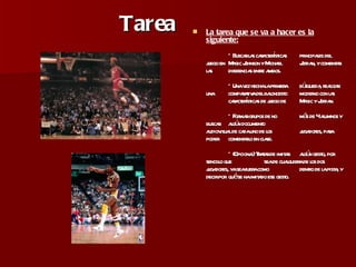 Tarea La tarea que se va a hacer es la siguiente: * Buscar las características  principales del juego en  Magic Johnson y Michael  Jordan, y comentar las  diferencias entre ambos. * Una vez hecha la primera  búsqueda, realizar una  comparativa del baloncesto  moderno con las  características de juego de  Magic y Jordan. * Formar grupos de no  más de 4 alumnos y buscar  algún documento  audiovisual de cada uno de los  jugadores, para poder  comentarlo en clase. * (Opcional) Tratar de imitar  algún gesto, por sencillo que  sea de cualquiera de los dos  jugadores, ya sea fuera como  dentro de la pista, y decir por  qué se ha imitado ese gesto. 