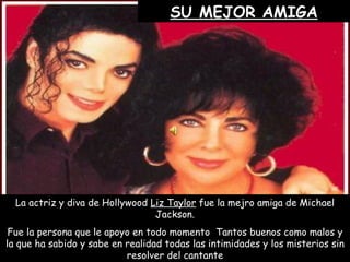 SU MEJOR AMIGA La actriz y diva de Hollywood  Liz Taylor  fue la mejro amiga de Michael Jackson. Fue la persona que le apoyo en todo momento  Tantos buenos como malos y la que ha sabido y sabe en realidad todas las intimidades y los misterios sin resolver del cantante 
