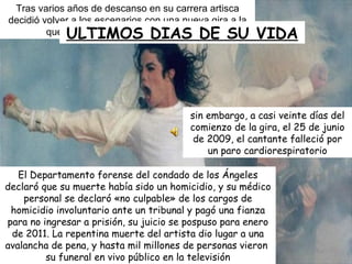 Tras varios años de descanso en su carrera artisca decidió volver a los escenarios con una nueva gira a la que la daría el nombre de  THIS IS IT. sin embargo, a casi veinte días del comienzo de la gira, el 25 de junio de 2009, el cantante falleció por un paro cardiorespiratorio El Departamento forense del condado de los Ángeles declaró que su muerte había sido un homicidio, y su médico personal se declaró «no culpable» de los cargos de homicidio involuntario ante un tribunal y pagó una fianza para no ingresar a prisión, su juicio se pospuso para enero de 2011. La repentina muerte del artista dio lugar a una avalancha de pena, y hasta mil millones de personas vieron  su funeral en vivo público en la televisión ULTIMOS DIAS DE SU VIDA 