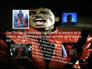 Con Thriller el disco más vendido de la historia de la música, se convirtió en la mayor estrella de la música pop Thriller se convirtió en el disco más vendido de todos los tiempos. El álbum permaneció durante OCHENTA semanas consecutivas en el Top 10 de la lista  Billboard 200 , 37 de ellas en la cima de dicha publicación. Esta fue la primera producción discográfica en contener siete sencillos que alcanzaron el Top 10 de la publicación Billboar hot 100  
