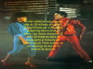Thriller  vendió en todo el mundo más de 110 millones de copias y fue certificado por la Recording Industring Asociociaton of Americ con «Doble diamante». El éxito del mismo se debió en buena parte al Videoclip del sencillo que da Título al albun, un cortometraje de mas de 13 minutos de duracion 