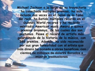 Michael Jackson a lo largo de su trayectoria ha cosechado múltiples premios, ha sido incluido dos veces en el Salón de la fama del rock, ha batido múltiples récords en el Guinnes World recorsd y ha recibido veintiséis American music Award y quince premios Grammys, de los cuales dos son póstumos. Posee el récord de artista más galardonado de la historia de la música, con 386 premios. Además, ha sido reconocido por sus gran honestidad con  al artista que más dinero ha donado a obras benéficas, con cientos de millones de dólares donados a muchas instituciones 