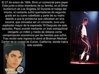 El 27 de enero de 1984, filmó un comercial para pepsi Cola junto a otros miembros de su familia, en el Shire Auditorium de Los Ángeles.32 Durante el rodaje del mismo, el cantante sufrió quemaduras de segundo grado en su cuero cabelludo y parte de su rostro debido a que la pirotecnia que utilizaban en una escena, que simulaba ser un concierto, tuvo una explosión mayor de la esperada.19 Después de este episodio, Pepsi acordó mediante un trato extrajudicial otorgarle un millón y medio de dólares como compensación económica por las heridas que sufrió. Tras recibir este ingreso lo donó al Brotman Medical Center de la ciudad de Culver, California, donde había sido asistido 