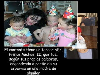 Michael Jackson se casó en dos ocasiones, la primera vez con Lisa marie Presley, hija de Elvis presley y la segunda con la enfermera Deborah rowe, madre de dos de sus hijos, Prince Michael y Paris. El cantante tiene un tercer hijo, Prince Michael II, que fue, según sus propias palabras, engendrado a partir de su esperma en una madre de alquiler 